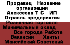 Продавец › Название организации ­ Алексеева Т.С., ИП › Отрасль предприятия ­ Розничная торговля › Минимальный оклад ­ 12 000 - Все города Работа » Вакансии   . Ханты-Мансийский,Советский г.